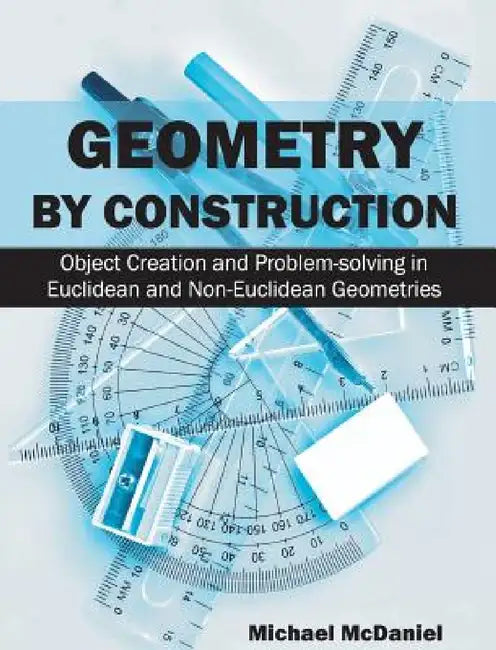 Geometry by Construction: Object Creation and Problem-Solving in Euclidean and Non-Euclidean Geometries by Michael McDaniel