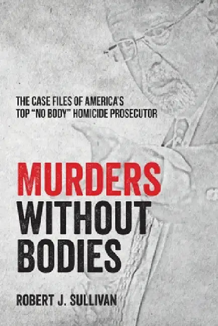 Murders without Bodies: The Case Files of America's Top "No Body" Homicide Prosecutor by Robert J. Sullivan