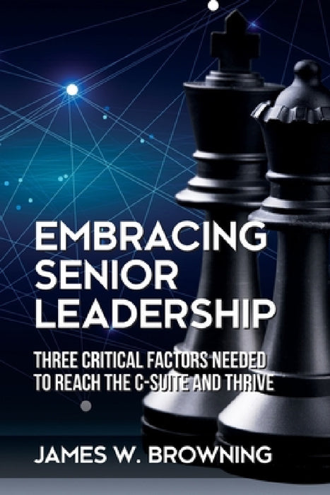 Embracing Senior Leadership: Three Critical Factors Needed to Reach the C-Suite and Thrive by James W. Browning