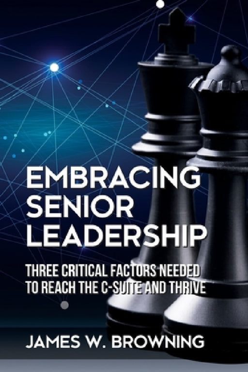 Embracing Senior Leadership: Three Critical Factors Needed to Reach the C-Suite and Thrive by James W. Browning