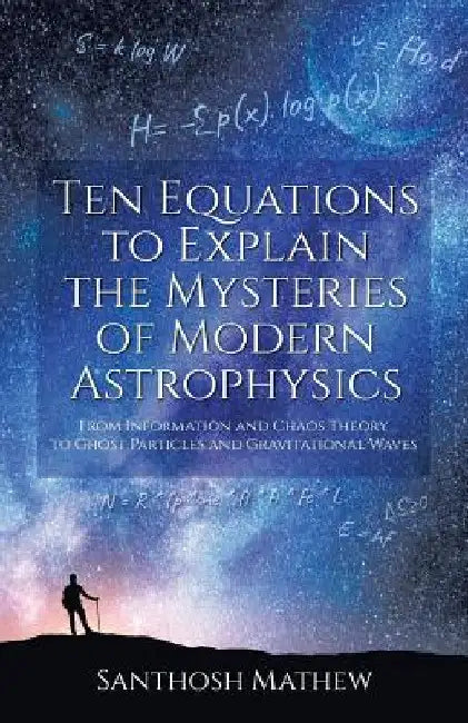 Ten Equations to Explain the Mysteries of Modern Astrophysics: From Information and Chaos Theory to Ghost Particles and Gravitational Waves by Santhosh Mathew