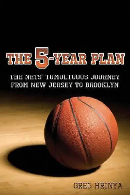 The 5-Year Plan: The Nets' Tumultuous Journey from New Jersey to Brooklyn by Greg Hrinya
