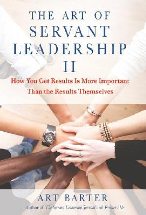 The Art of Servant Leadership II: How You Get Results Is More Important than the Results Themselves by Art Barter