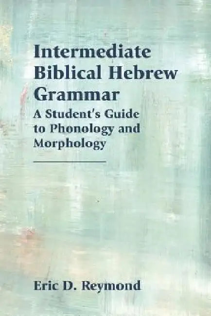 Intermediate Biblical Hebrew Grammar: A Student's Guide to Phonology and Morphology by Eric D. Reymond