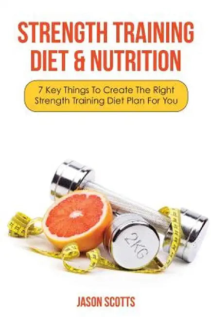 Strength Training Diet & Nutrition: 7 Key Things to Create the Right Strength Training Diet Plan for You by Jason Scotts