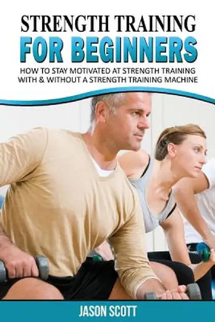 Strength Training for Beginners: A Start Up Guide to Getting in Shape Easily Now! by Jason Scotts