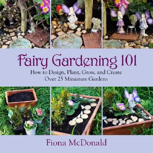 Fairy Gardening 101: How to Design, Plant, Grow, and Create Over 25 Miniature Gardens by Fiona McDonald