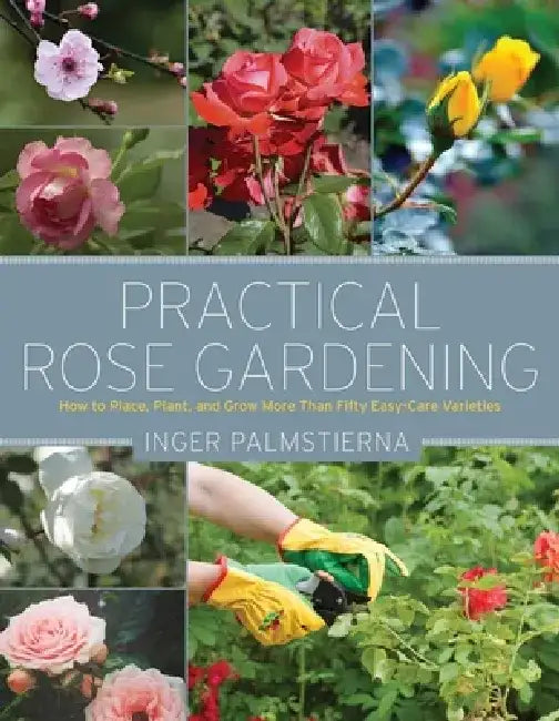 Practical Rose Gardening: How to Place, Plant, and Grow More Than Fifty Easy-Care Varieties by Inger Palmstierna