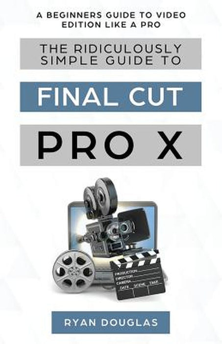 The Ridiculously Simple Guide to Final Cut Pro X: A Beginners Guide to Video Edition Like a Pro by Douglas Ryan