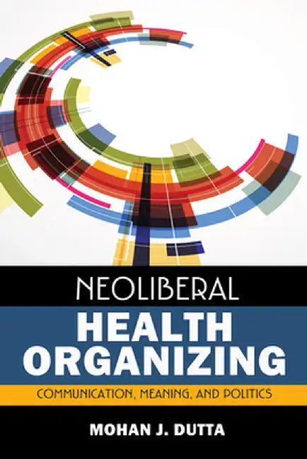 Neoliberal Health Organizing: Communication, Meaning, and Politics by Mohan J Dutta