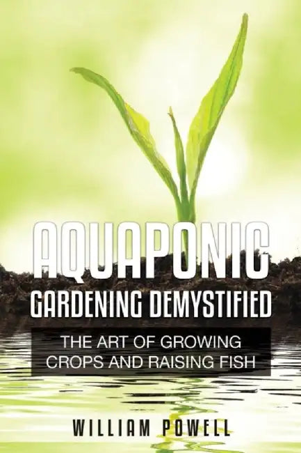 Aquaponic Gardening Demystified: The Art of Growing Crops and Raising Fish by William Powell