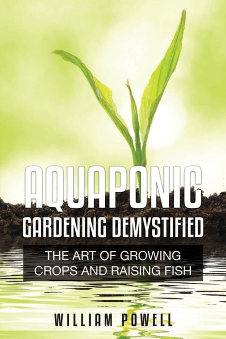 Aquaponic Gardening Demystified: The Art of Growing Crops and Raising Fish by William Powell