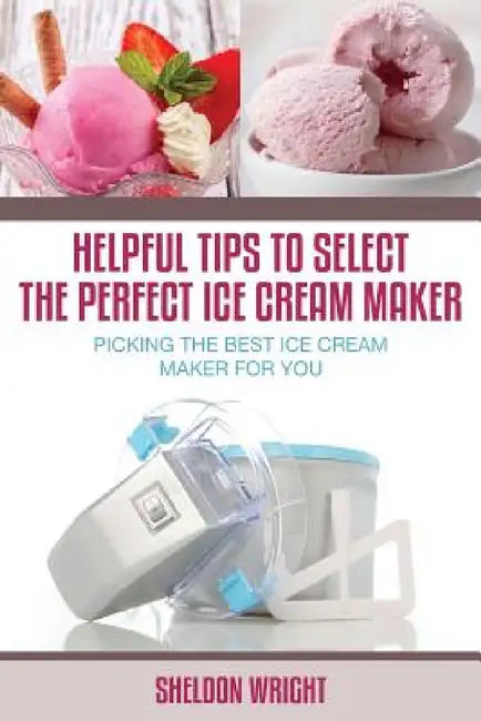 Helpful Tips to Select the Perfect Ice Cream Maker: Picking the Best Ice Cream Maker for You by Sheldon Wright