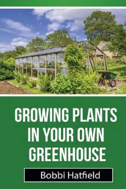 Growing Plants in Your Own Greenhouse: Fundamental Guide in Greenhouses: Easy Steps in Growing Plants in Your Own Greenhouse by Bobbi Hatfield