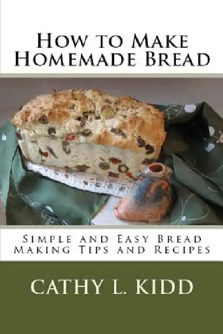 How to Make Homemade Bread: Simple and Easy Bread Making Tips and Recipes by Cathy Kidd