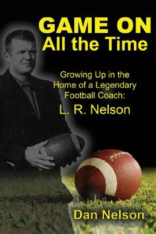 Game On All the Time: Growing Up in the Home of a Legendary Football Coach: L. R. Nelson by Dan Nelson