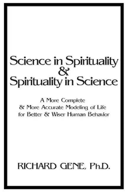 Science in Spirituality and Spirituality in Science: A More Complete and More Accurate Modeling of Life for Better and Wiser Human Behavior by Richard Gene