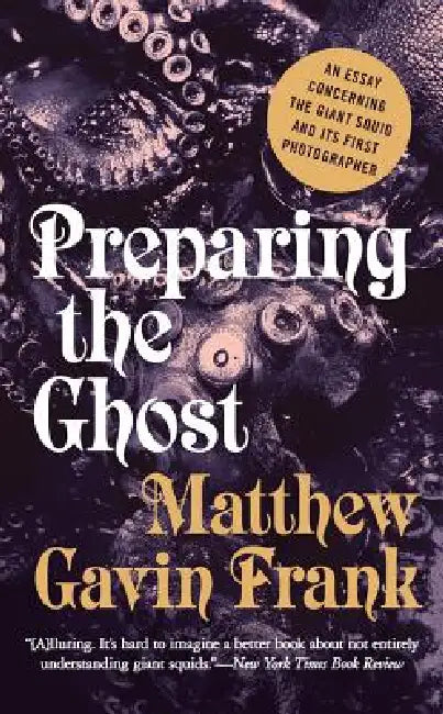 Preparing the Ghost: An Essay Concerning the Giant Squid and Its First Photographer by Matthew Gavin Frank