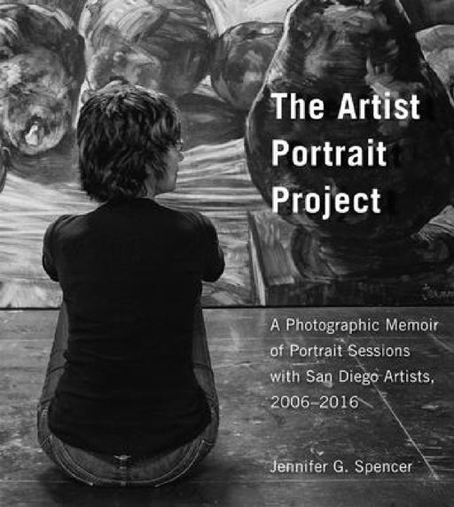 The Artist Portrait Project: A Photographic Memoir of Portraits Sessions with San Diego Artists, 2006-2016 by Jennifer G. Spencer