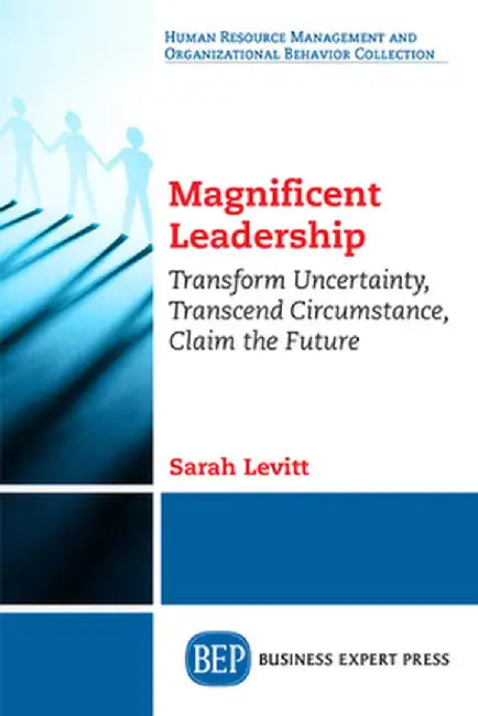 Magnificent Leadership: Transform Uncertainty, Transcend Circumstance, Claim the Future by Sarah Levitt