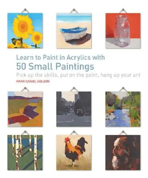 Learn to Paint in Acrylics with 50 Small Paintings: Pick Up the Skills * Put on the Paint * Hang Up Your Art by Mark Daniel Nelson