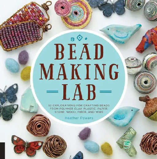 Bead-Making Lab: 52 Explorations for Crafting Beads from Polymer Clay, Plastic, Paper, Stone, Wood, Fiber, and Wire by Heather Powers