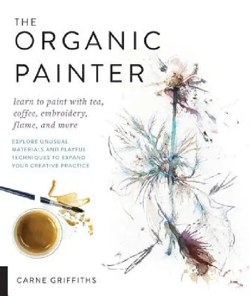 The Organic Painter: Learn to Paint with Tea, Coffee, Embroidery, Flame, and More; Explore Unusual Materials and Playful Techniques to Expa by Carne Griffiths