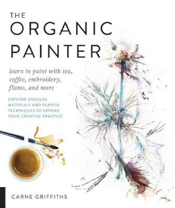 The Organic Painter: Learn to Paint with Tea, Coffee, Embroidery, Flame, and More; Explore Unusual Materials and Playful Techniques to Expa