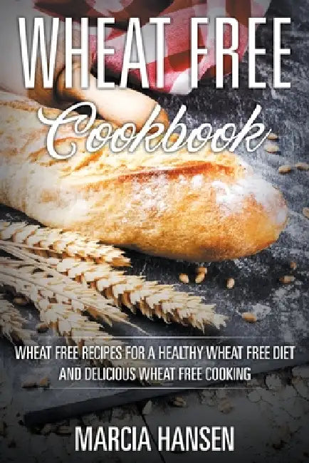 Wheat Free Cookbook: Wheat Free Recipes for a Healthy Wheat Free Diet and Delicious Wheat Free Cooking by Marcia Hansen