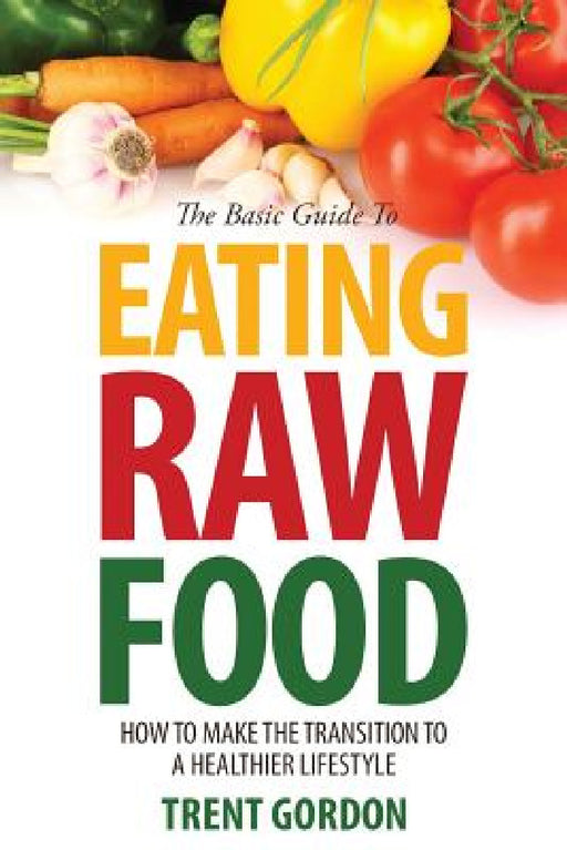 The Basic Guide to Eating Raw Food: How to Make the Transition to a Healthier Lifestyle by Trent Gordon
