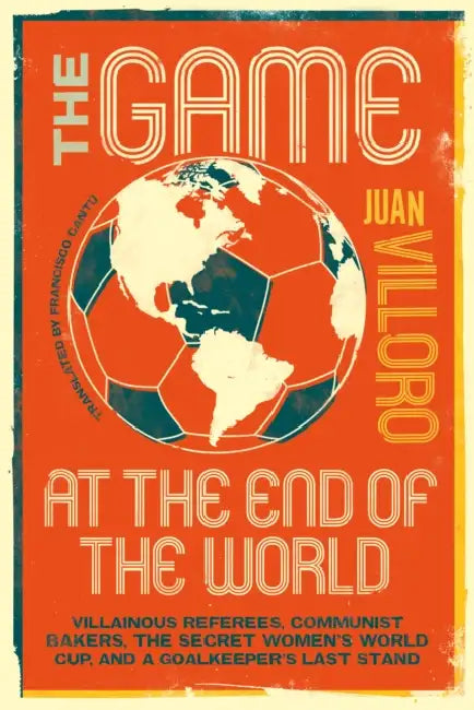The Game at the End of the World: Villainous Referees, Communist Bakers, the Secret Women's World Cup, and a Goalkeeper's Last Stand by Juan Villoro, Francisco Cantú