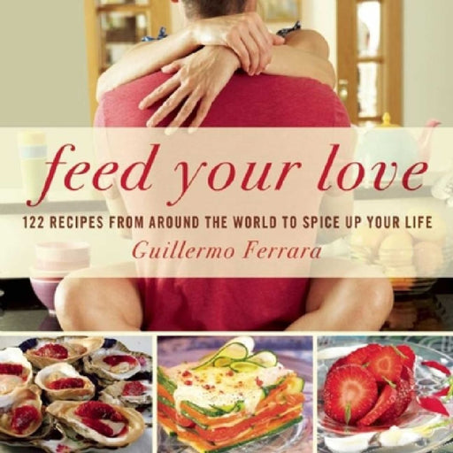 Feed Your Love: 122 Recipes from Around the World to Spice Up Your Love Life by Guillermo Ferrara