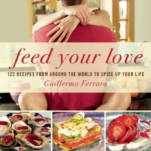 Feed Your Love: 122 Recipes from Around the World to Spice Up Your Love Life by Guillermo Ferrara