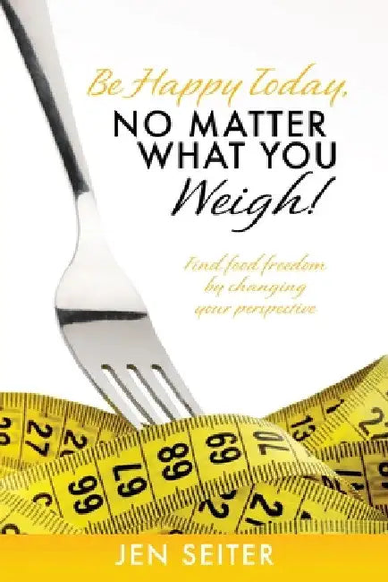 Be happy today, no matter what you weigh!: Find food freedom by changing your perspective by Jen Seiter