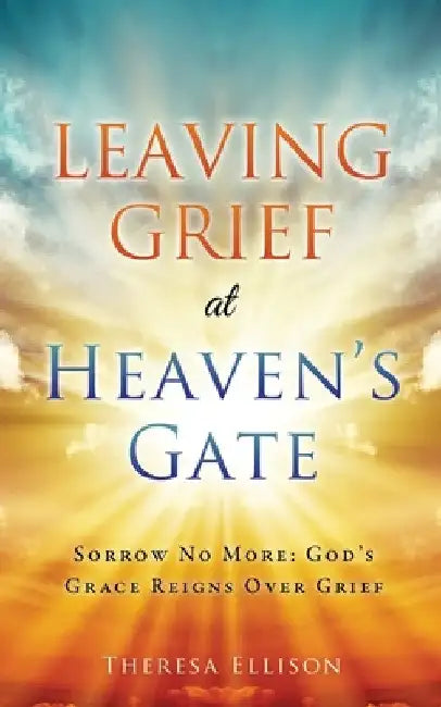 Leaving Grief at Heaven's Gate: Sorrow No More: God's Grace Reigns Over Grief by Theresa Ellison