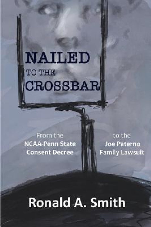 Nailed to the Crossbar: From the NCAA-Penn State Consent Decree to the Joe Paterno Family Lawsuit by Ronald a. Smith