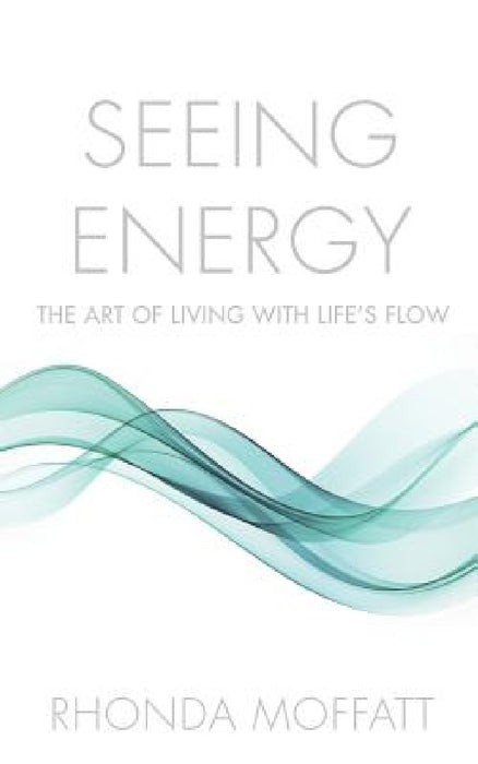 Seeing Energy: The Art of Living Within Life's Flow by Rhonda Moffatt
