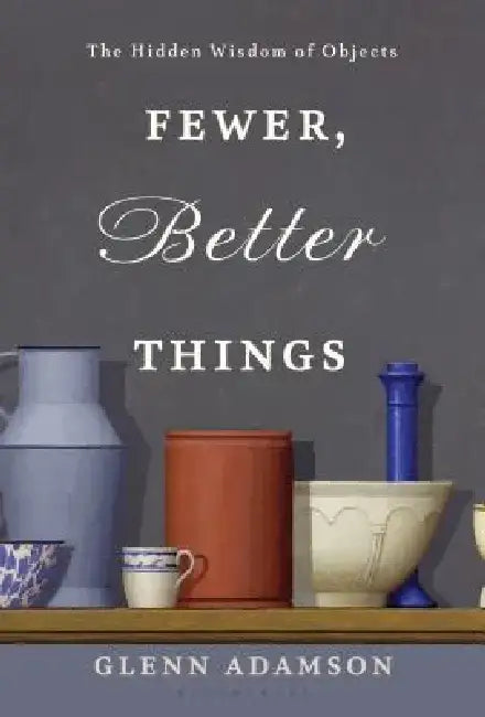 Fewer, Better Things: The Hidden Wisdom of Objects by Glenn Adamson