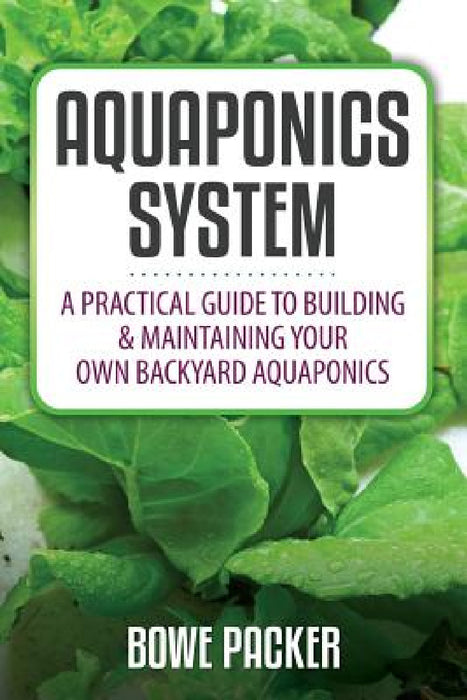 Aquaponics System: A Practical Quide to Building and Maintaining Your Own Backyard Aquaponics by Bowe Packer
