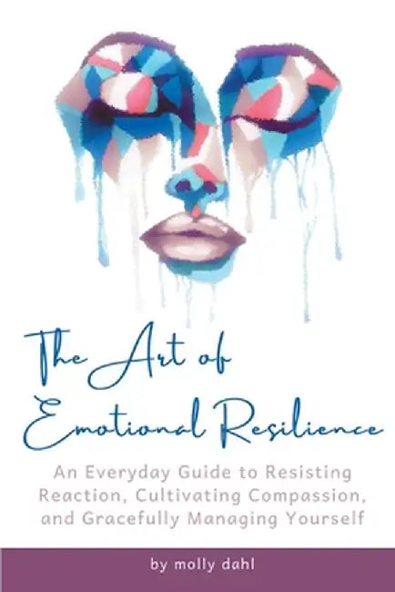 The Art of Emotional Resilience: An Everyday Guide to Resisting Reaction, Cultivating Compassion, and Gracefully Managing Yourself by Molly Dahl