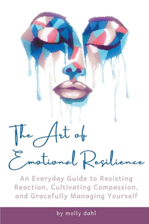 The Art of Emotional Resilience: An Everyday Guide to Resisting Reaction, Cultivating Compassion, and Gracefully Managing Yourself by Molly Dahl