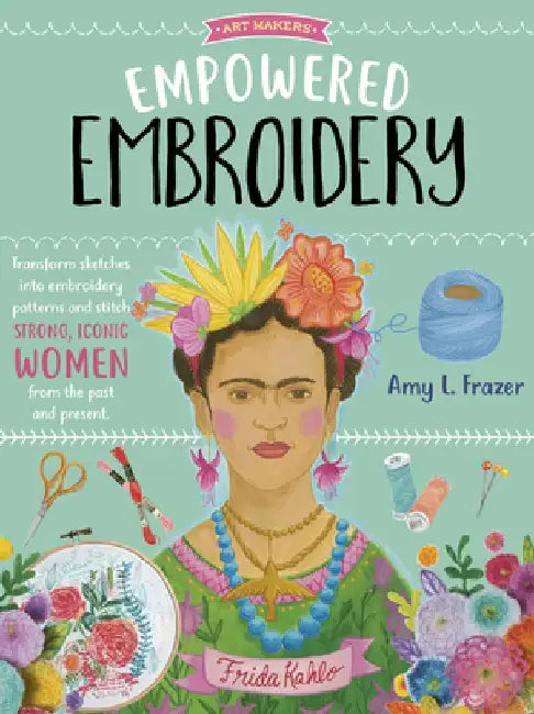 Art Makers: Empowered Embroidery: Transform Sketches Into Embroidery Patterns and Stitch Strong, Iconic Women from the Past and Present by Amy L. Frazer