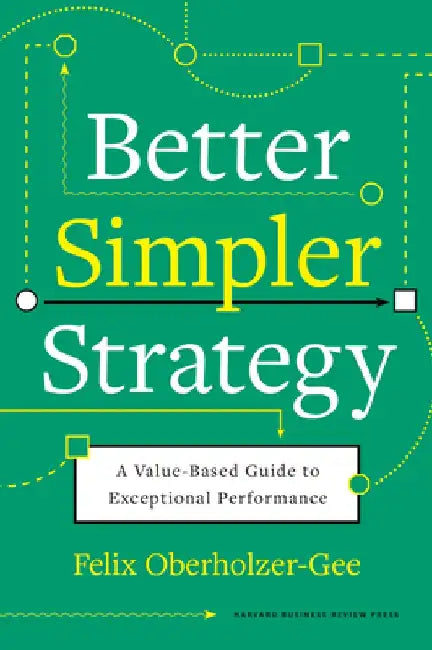 Better, Simpler Strategy: A Value-Based Guide to Exceptional Performance by Felix Oberholzer-Gee