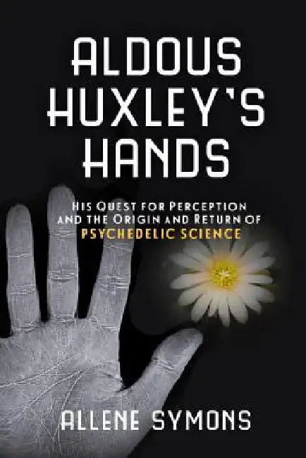 Aldous Huxley's Hands: His Quest for Perception and the Origin and Return of Psychedelic Science by Allene Symons