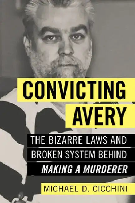 Convicting Avery: The Bizarre Laws and Broken System Behind Making a Murderer by Michael D. Cicchini