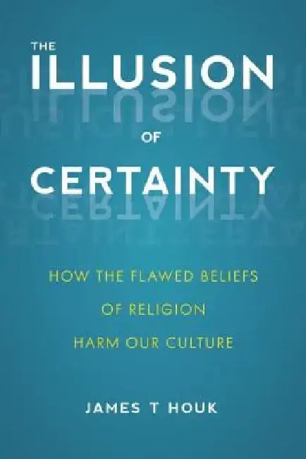 Illusion of Certainty: How the Flawed Beliefs of Religion Harm Our Culture by James T. Houk