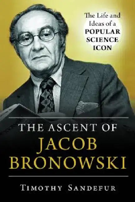 Ascent of Jacob Bronowski: The Life and Ideas of a Popular Science Icon by Timothy Sandefur
