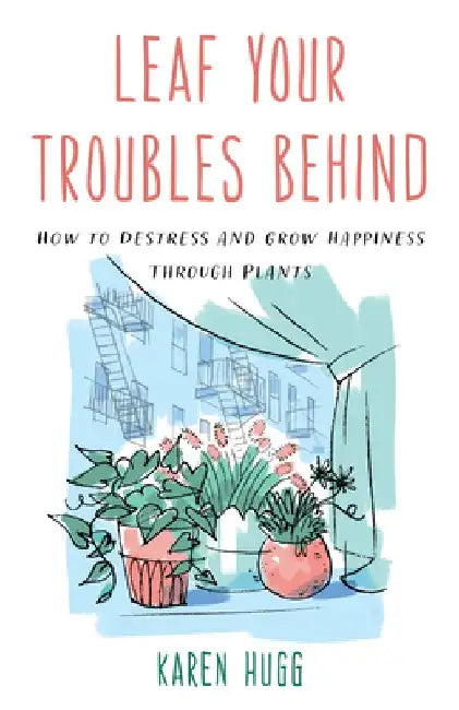 Leaf Your Troubles Behind: How to Destress and Grow Happiness Through Plants by Karen Hugg