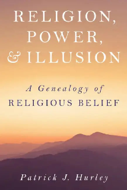 Religion, Power and Illusion: A Genealogy of Religious Belief by Patrick J. Hurley