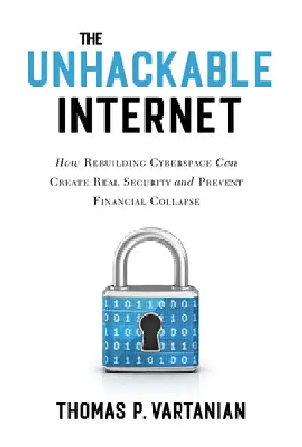 The Unhackable Internet: How Rebuilding Cyberspace Can Create Real Security and Prevent Financial Collapse by Thomas P. Vartanian